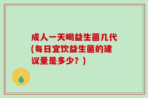 成人一天喝益生菌几代(每日宜饮益生菌的建议量是多少？)