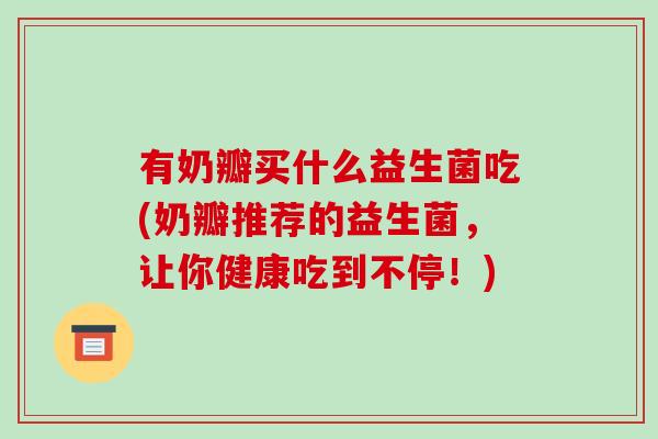 有奶瓣买什么益生菌吃(奶瓣推荐的益生菌，让你健康吃到不停！)