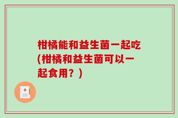 柑橘能和益生菌一起吃(柑橘和益生菌可以一起食用？)