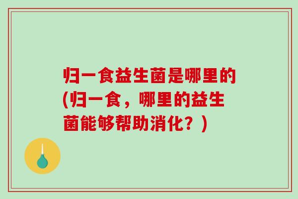归一食益生菌是哪里的(归一食，哪里的益生菌能够帮助消化？)