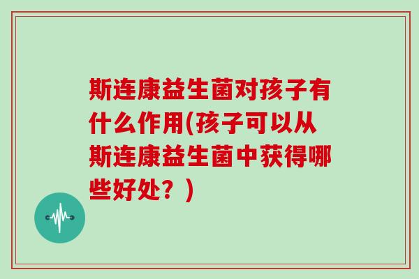 斯连康益生菌对孩子有什么作用(孩子可以从斯连康益生菌中获得哪些好处？)