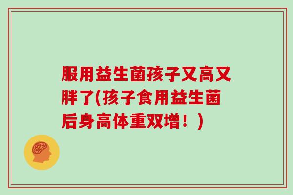 服用益生菌孩子又高又胖了(孩子食用益生菌后身高体重双增!) 服用益生菌孩子又高又胖了(孩子食用益生菌后身高体重双增!)