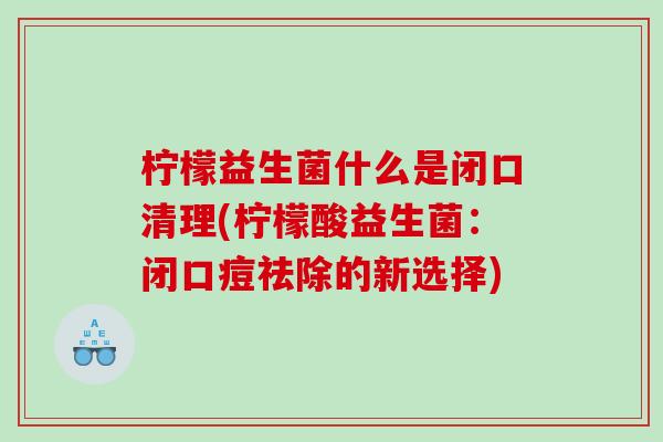 柠檬益生菌什么是闭口清理(柠檬酸益生菌：闭口痘祛除的新选择)