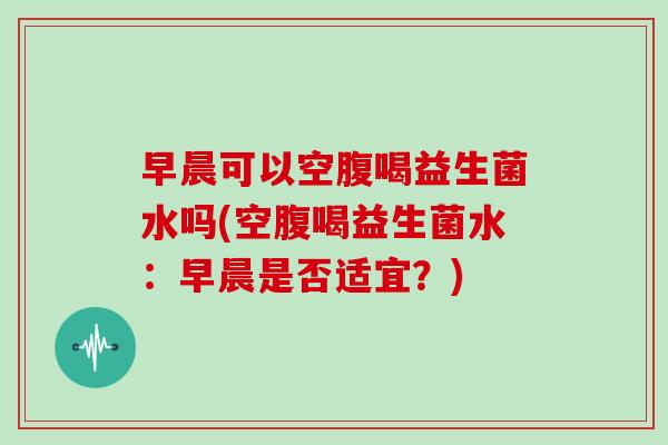 早晨可以空腹喝益生菌水吗(空腹喝益生菌水：早晨是否适宜？)