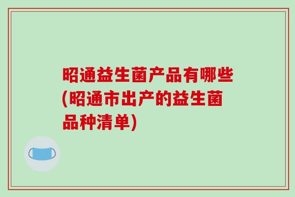 昭通益生菌产品有哪些(昭通市出产的益生菌品种清单)