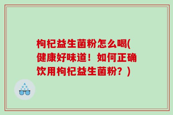枸杞益生菌粉怎么喝(健康好味道！如何正确饮用枸杞益生菌粉？)