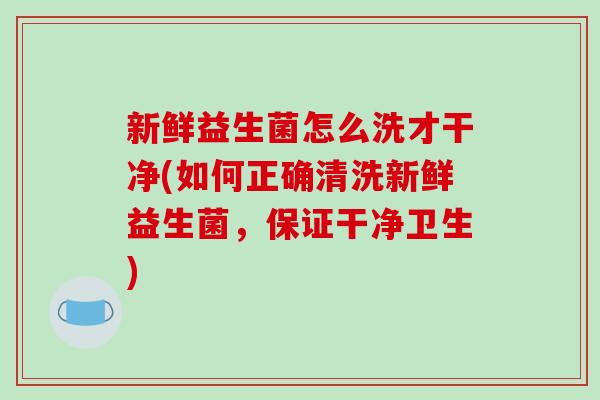 新鲜益生菌怎么洗才干净(如何正确清洗新鲜益生菌，保证干净卫生)