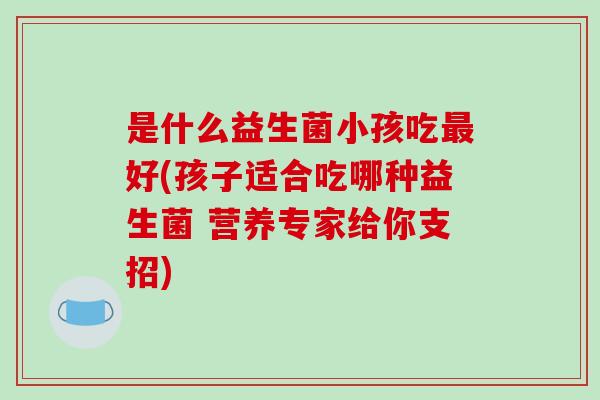 是什么益生菌小孩吃好(孩子适合吃哪种益生菌 营养专家给你支招)