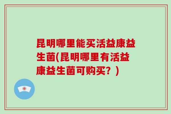 昆明哪里能买活益康益生菌(昆明哪里有活益康益生菌可购买？)