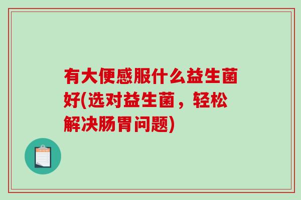 有大便感服什么益生菌好(选对益生菌,轻松解决肠胃问题) 有大便感服什么益生菌好(选对益生菌,轻松解决肠胃问题)