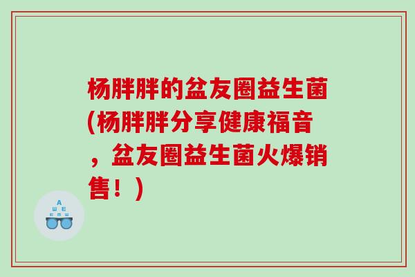 杨胖胖的盆友圈益生菌(杨胖胖分享健康福音,盆友圈益生菌火爆销售!) 杨胖胖的盆友圈益生菌(杨胖胖分享健康福音,盆友圈益生菌火爆销售!)