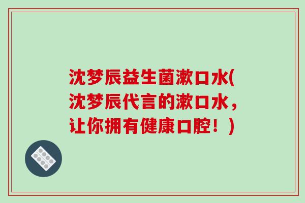 沈梦辰益生菌漱口水(沈梦辰代言的漱口水，让你拥有健康口腔！)