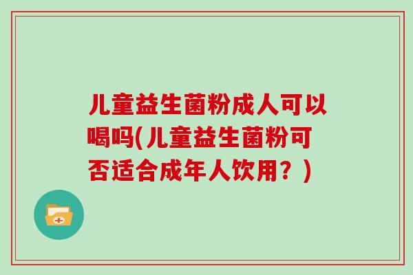 儿童益生菌粉成人可以喝吗(儿童益生菌粉可否适合成年人饮用？)