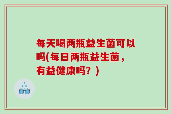 每天喝两瓶益生菌可以吗(每日两瓶益生菌，有益健康吗？)