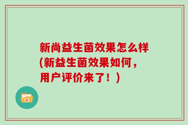 新尚益生菌效果怎么样(新益生菌效果如何,用户评价来了!) 新尚益生菌效果怎么样(新益生菌效果如何,用户评价来了!)