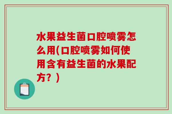 水果益生菌口腔喷雾怎么用(口腔喷雾如何使用含有益生菌的水果配方？)