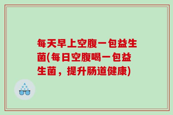 每天早上空腹一包益生菌(每日空腹喝一包益生菌，提升肠道健康)