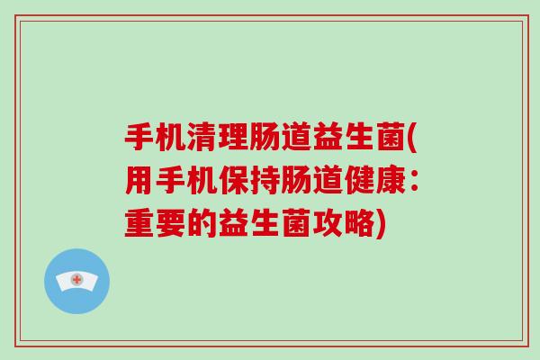 手机清理肠道益生菌(用手机保持肠道健康：重要的益生菌攻略)