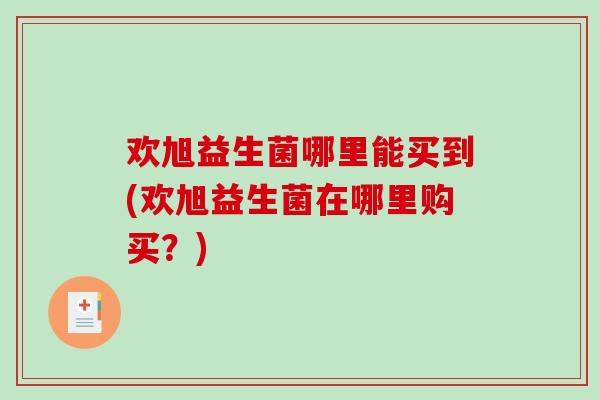 欢旭益生菌哪里能买到(欢旭益生菌在哪里购买？)
