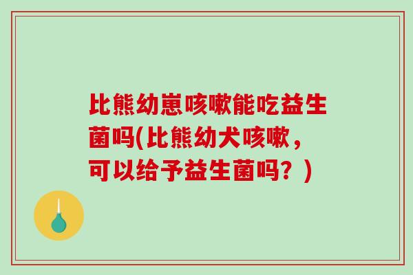 比熊幼崽能吃益生菌吗(比熊幼犬，可以给予益生菌吗？)