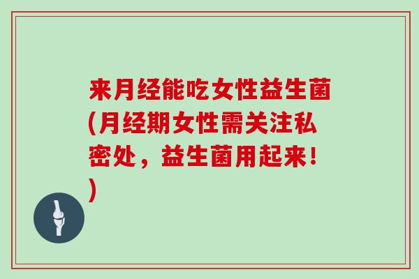 来月经能吃女性益生菌(月经期女性需关注私密处，益生菌用起来！)