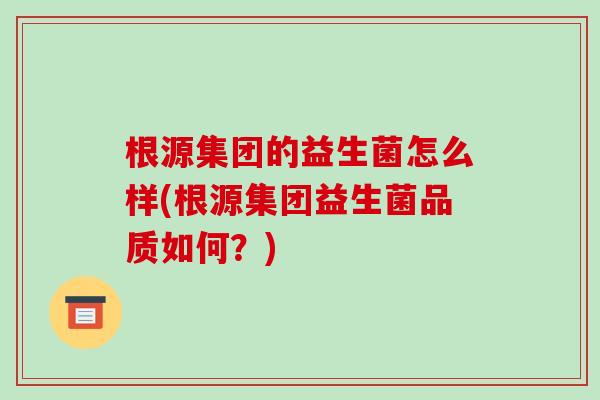 根源集团的益生菌怎么样(根源集团益生菌品质如何？)