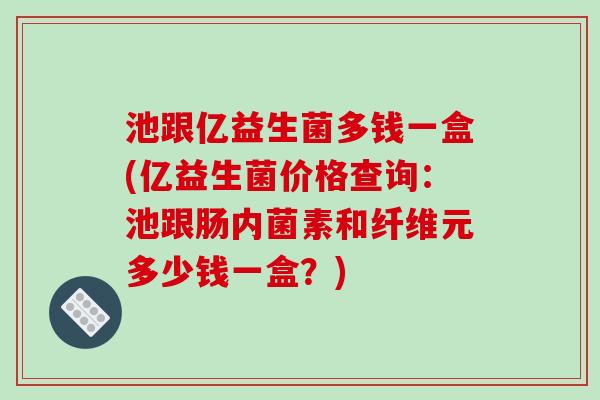 池跟亿益生菌多钱一盒(亿益生菌价格查询:池跟肠内菌素和纤维元多少钱一盒?) 池跟亿益生菌多钱一盒(亿益生菌价格查询:池跟肠内菌素和纤维元多少钱一盒?)