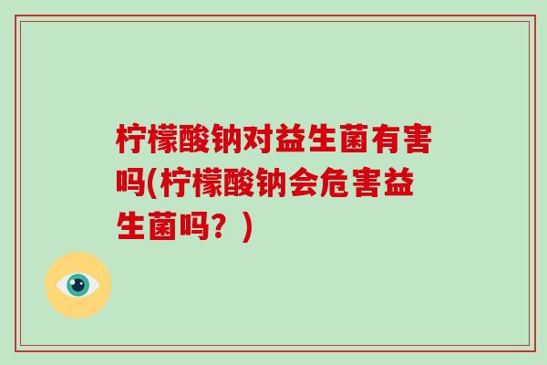 柠檬酸钠对益生菌有害吗(柠檬酸钠会危害益生菌吗？)