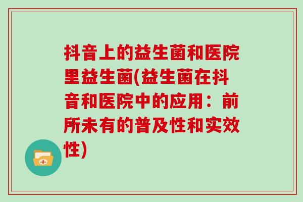 抖音上的益生菌和医院里益生菌(益生菌在抖音和医院中的应用：前所未有的普及性和实效性)