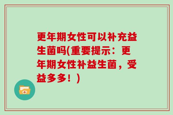 更年期女性可以补充益生菌吗(重要提示：更年期女性补益生菌，受益多多！)