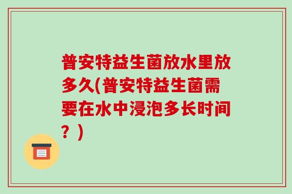 普安特益生菌放水里放多久(普安特益生菌需要在水中浸泡多长时间?) 普安特益生菌放水里放多久(普安特益生菌需要在水中浸泡多长时间?)