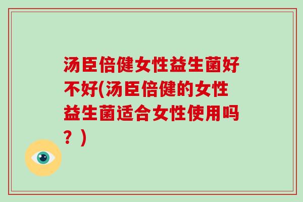 汤臣倍健女性益生菌好不好(汤臣倍健的女性益生菌适合女性使用吗？)