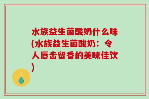 水族益生菌酸奶什么味(水族益生菌酸奶：令人唇齿留香的美味佳饮)