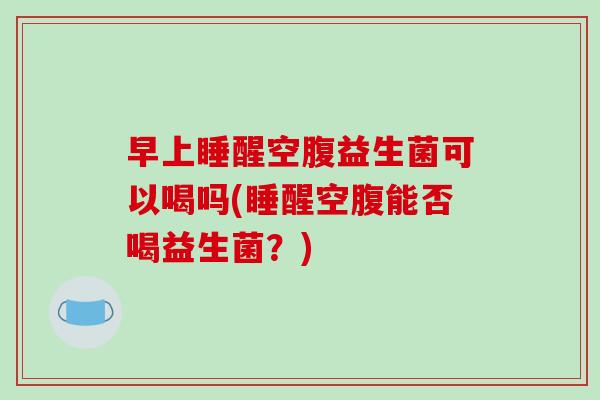 早上睡醒空腹益生菌可以喝吗(睡醒空腹能否喝益生菌？)