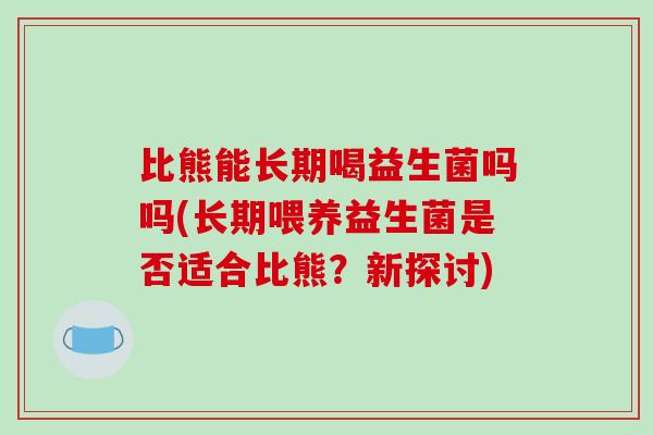 比熊能长期喝益生菌吗吗(长期喂养益生菌是否适合比熊？新探讨)