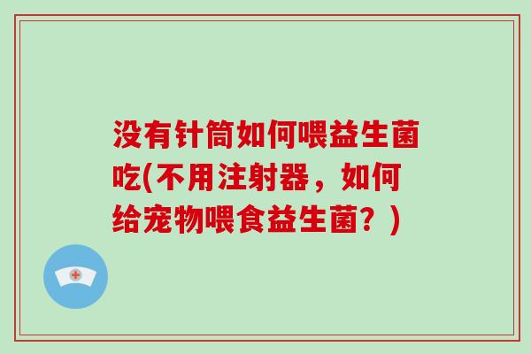 没有针筒如何喂益生菌吃(不用注射器，如何给宠物喂食益生菌？)