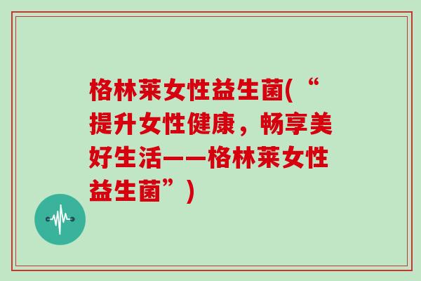 格林莱女性益生菌(“提升女性健康，畅享美好生活——格林莱女性益生菌”)