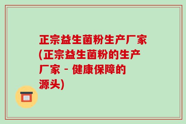 正宗益生菌粉生产厂家(正宗益生菌粉的生产厂家 - 健康保障的源头)