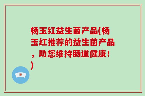杨玉红益生菌产品(杨玉红推荐的益生菌产品，助您维持肠道健康！)