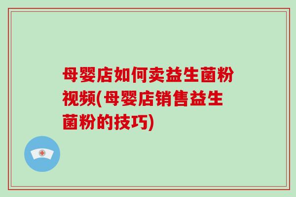 母婴店如何卖益生菌粉视频(母婴店销售益生菌粉的技巧)