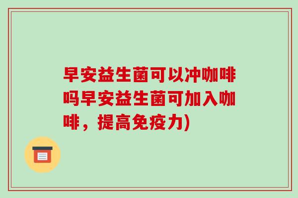 早安益生菌可以冲咖啡吗早安益生菌可加入咖啡，提高免疫力)