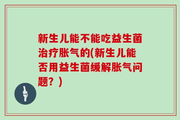 新生儿能不能吃益生菌治疗胀气的(新生儿能否用益生菌缓解胀气问题？)