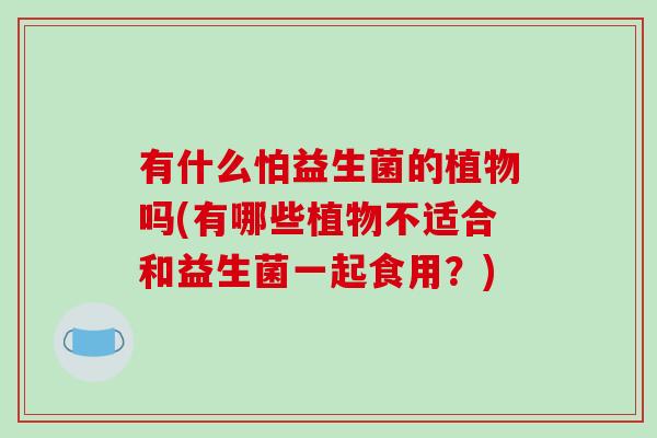 有什么怕益生菌的植物吗(有哪些植物不适合和益生菌一起食用？)