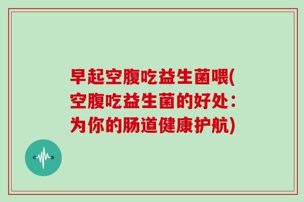 早起空腹吃益生菌喂(空腹吃益生菌的好处：为你的肠道健康护航)
