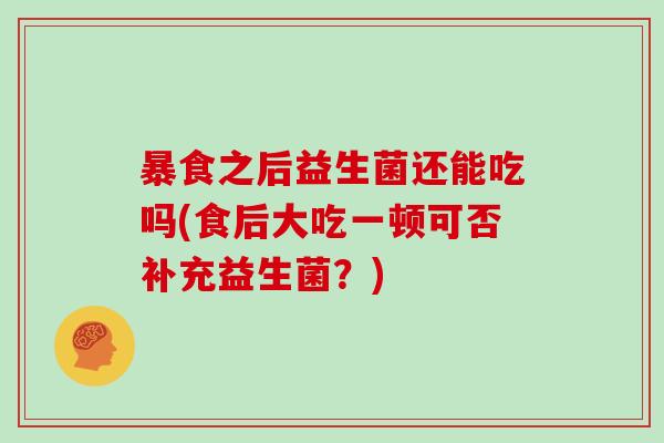 暴食之后益生菌还能吃吗(食后大吃一顿可否补充益生菌？)