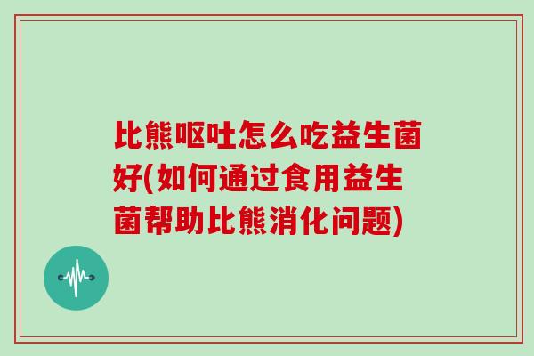 比熊呕吐怎么吃益生菌好(如何通过食用益生菌帮助比熊消化问题)