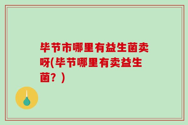 毕节市哪里有益生菌卖呀(毕节哪里有卖益生菌？)