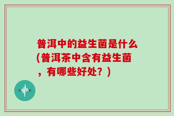 普洱中的益生菌是什么(普洱茶中含有益生菌，有哪些好处？)