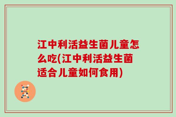 江中利活益生菌儿童怎么吃(江中利活益生菌适合儿童如何食用)