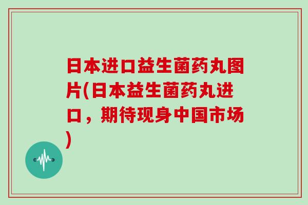 日本进口益生菌药丸图片(日本益生菌药丸进口，期待现身中国市场)
